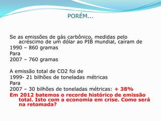 PORÉM...


Se as emissões de gás carbônico, medidas pelo
   acréscimo de um dólar ao PIB mundial, caíram de
1990 – 860 gramas
Para
2007 – 760 gramas

A emissão total de CO2 foi de
1999- 21 bilhões de toneladas métricas
Para
2007 – 30 bilhões de toneladas métricas: + 38%
Em 2012 batemos o recorde histórico de emissão
   total. Isto com a economia em crise. Como será
   na retomada?
 