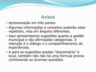 Avisos
 Apresentação em três partes.
 Algumas informações e conceitos poderão estar
  repetidos, mas em ângulos diferentes.
 Aqui apresentamos sugestões quanto a gestão
  municipal e não afirmações categóricas. A
  intenção é o diálogo e o compartilhamento de
  experiências.
 A para as sugestões aceitas “dosiometria” é
  local, também não não há uma fórmula pronta
  combinando as diversas questões.
 