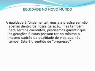 EQUIDADE NO NOVO MUNDO


A equidade é fundamental, mas ela precisa ser não
  apenas dentro de nossa geração, mas também,
  para sermos coerentes, precisamos garantir que
  as gerações futuras possam ter no mínimo o
  mesmo padrão de qualidade de vida que nós
  temos. Este é o sentido de “progresso”.
 