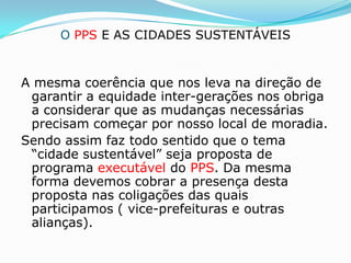 O PPS E AS CIDADES SUSTENTÁVEIS


A mesma coerência que nos leva na direção de
 garantir a equidade inter-gerações nos obriga
 a considerar que as mudanças necessárias
 precisam começar por nosso local de moradia.
Sendo assim faz todo sentido que o tema
 “cidade sustentável” seja proposta de
 programa executável do PPS. Da mesma
 forma devemos cobrar a presença desta
 proposta nas coligações das quais
 participamos ( vice-prefeituras e outras
 alianças).
 