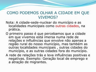 COMO PODEMOS OLHAR A CIDADE EM QUE
            VIVEMOS?
Nota: A cidade-sede-nuclear do município e as
  localidades municipais como outras cidades, na
  prática.
O primeiro passo é que percebamos que a cidade
  em que vivemos está imersa numa rede de
  relações e influências que envolve não apenas a
  região rural do nosso município, mas também as
  outras localidades municipais , outras cidades do
  município, e as outras cidades fora do município.
A rede de relações trás e leva influências positivas e
  negativas. Exemplo: Geração local de emprego e
  a atração de migrantes.
 