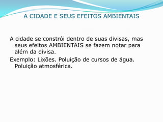 A CIDADE E SEUS EFEITOS AMBIENTAIS


A cidade se constrói dentro de suas divisas, mas
  seus efeitos AMBIENTAIS se fazem notar para
  além da divisa.
Exemplo: Lixões. Poluição de cursos de água.
  Poluição atmosférica.
 