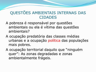 QUESTÕES AMBIENTAIS INTERNAS DAS
              CIDADES
A pobreza é responsável por questões
 ambientais ou ela é vítima das questões
 ambientais?
A ocupação predatória das classes médias
 urbanas e a ocupação política das populações
 mais pobres.
A ocupação territorial daquilo que “ninguém
 quer”: As zonas degradadas e zonas
 ambientalmente frágeis.
 
