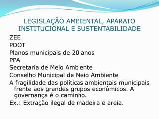 LEGISLAÇÃO AMBIENTAL, APARATO
   INSTITUCIONAL E SUSTENTABILIDADE
ZEE
PDOT
Planos municipais de 20 anos
PPA
Secretaria de Meio Ambiente
Conselho Municipal de Meio Ambiente
A fragilidade das políticas ambientais municipais
  frente aos grandes grupos econômicos. A
  governança é o caminho.
Ex.: Extração ilegal de madeira e areia.
 