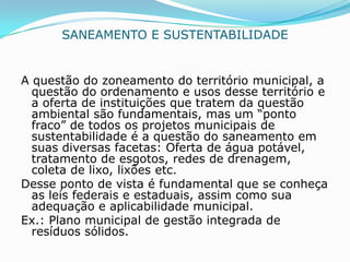 SANEAMENTO E SUSTENTABILIDADE


A questão do zoneamento do território municipal, a
  questão do ordenamento e usos desse território e
  a oferta de instituições que tratem da questão
  ambiental são fundamentais, mas um “ponto
  fraco” de todos os projetos municipais de
  sustentabilidade é a questão do saneamento em
  suas diversas facetas: Oferta de água potável,
  tratamento de esgotos, redes de drenagem,
  coleta de lixo, lixões etc.
Desse ponto de vista é fundamental que se conheça
  as leis federais e estaduais, assim como sua
  adequação e aplicabilidade municipal.
Ex.: Plano municipal de gestão integrada de
  resíduos sólidos.
 