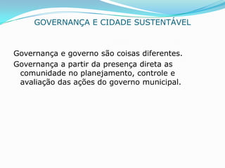 GOVERNANÇA E CIDADE SUSTENTÁVEL


Governança e governo são coisas diferentes.
Governança a partir da presença direta as
 comunidade no planejamento, controle e
 avaliação das ações do governo municipal.
 