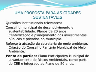 UMA PROPOSTA PARA AS CIDADES
            SUSTENTÁVEIS
Questões institucionais relevantes:
Conselho municipal de desenvolvimento e
 sustentabilidade. Planos de 20 anos.
 Centralização e planejamento dos investimentos
 públicos e privados no município.
Reforço à atuação da secretaria de meio ambiente.
 Criação do Conselho Paritário Municipal de Meio
 Ambiente.
Ponto de partida: Plano Participativo Municipal de
 Levantamento de Riscos Ambientais, como parte
 do ZEE e integrado ao Plano de 20 anos.
 