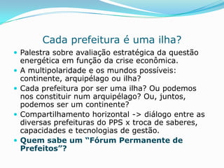 Cada prefeitura é uma ilha?
 Palestra sobre avaliação estratégica da questão
    energética em função da crise econômica.
   A multipolaridade e os mundos possíveis:
    continente, arquipélago ou ilha?
   Cada prefeitura por ser uma ilha? Ou podemos
    nos constituir num arquipélago? Ou, juntos,
    podemos ser um continente?
   Compartilhamento horizontal -> diálogo entre as
    diversas prefeituras do PPS x troca de saberes,
    capacidades e tecnologias de gestão.
   Quem sabe um “Fórum Permanente de
    Prefeitos”?
 
