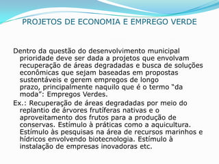 PROJETOS DE ECONOMIA E EMPREGO VERDE


Dentro da questão do desenvolvimento municipal
  prioridade deve ser dada a projetos que envolvam
  recuperação de áreas degradadas e busca de soluções
  econômicas que sejam baseadas em propostas
  sustentáveis e gerem empregos de longo
  prazo, principalmente naquilo que é o termo “da
  moda”: Empregos Verdes.
Ex.: Recuperação de áreas degradadas por meio do
  replantio de árvores frutíferas nativas e o
  aproveitamento dos frutos para a produção de
  conservas. Estímulo à práticas como a aquicultura.
  Estímulo às pesquisas na área de recursos marinhos e
  hídricos envolvendo biotecnologia. Estímulo à
  instalação de empresas inovadoras etc.
 