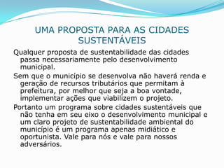 UMA PROPOSTA PARA AS CIDADES
            SUSTENTÁVEIS
Qualquer proposta de sustentabilidade das cidades
  passa necessariamente pelo desenvolvimento
  municipal.
Sem que o município se desenvolva não haverá renda e
  geração de recursos tributários que permitam à
  prefeitura, por melhor que seja a boa vontade,
  implementar ações que viabilizem o projeto.
Portanto um programa sobre cidades sustentáveis que
  não tenha em seu eixo o desenvolvimento municipal e
  um claro projeto de sustentabilidade ambiental do
  município é um programa apenas midiático e
  oportunista. Vale para nós e vale para nossos
  adversários.
 