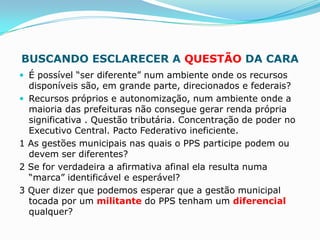 BUSCANDO ESCLARECER A QUESTÃO DA CARA
 É possível “ser diferente” num ambiente onde os recursos
    disponíveis são, em grande parte, direcionados e federais?
   Recursos próprios e autonomização, num ambiente onde a
    maioria das prefeituras não consegue gerar renda própria
    significativa . Questão tributária. Concentração de poder no
    Executivo Central. Pacto Federativo ineficiente.
1   As gestões municipais nas quais o PPS participe podem ou
    devem ser diferentes?
2   Se for verdadeira a afirmativa afinal ela resulta numa
    “marca” identificável e esperável?
3   Quer dizer que podemos esperar que a gestão municipal
    tocada por um militante do PPS tenham um diferencial
    qualquer?
 