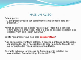 MAIS UM AVISO
Schumpeter:
“O progresso precisa ser socialmente ambicionado para ser
  possível...”

Afinal as gestões são eleitas “para o quê”? Não há a conexão
  entre gestão e progresso? Não é o que as pessoas esperam das
  gestões? Um bem-estar evolutivo?

Existe “progresso” que não seja colaborativo?

Não basta nossa vontade política, é preciso a intensa participação
  da sociedade, daí a necessidade de jogar um forte foco de luz
  na formação das redes sociais comunitárias.

Exemplo extremo: processos de financiamento coletivo ou
  colaborativo. Crowdfunding. Existe isto?????
 