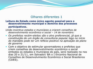 Olhares diferentes 1
Leitura do Estado como único agente possível para o
  desenvolvimento municipal e domínio dos processos
  participativos.
União incentiva estados e municípios a criarem conselhos de
  desenvolvimento econômico e social – 14 de novembro:
 Os prefeitos recém-eleitos são o alvo preferencial, já que a
  constituição de um órgão de consultoria popular logo no início
  do mandato pode ter um reflexo positivo na aplicação do plano
  de governo
 Com o objetivo de estimular governadores e prefeitos que
  criem conselhos de desenvolvimento econômico e social
  emtodos os estados e municípios do país, será realizado no nos
  dias 20 e 21/11, em Salvador/ BA o I Encontro Nacional de
  Conselhos de Desenvolvimento Econômico e Social Brasileiros
  (CDES).
 