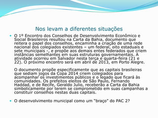 Nos levam a diferentes situações
 O 1º Encontro dos Conselhos de Desenvolvimento Econômico e
  Social Brasileiros resultou na Carta da Bahia, documento que
  reitera o papel dos conselhos, encaminha a criação de uma rede
  nacional dos colegiados existentes – um federal, oito estaduais e
  sete municipais -, e propõe aos demais entes federados que criem
  instâncias semelhantes em suas estruturas governamentais. A
  atividade ocorreu em Salvador nesta terça e quarta-feira (21 e
  22). O próximo encontro será em abril de 2013, em Porto Alegre.
  O documento propõe especificamente que as capitais brasileiras
  que sediam jogos da Copa 2014 criem colegiados para
  acompanhar os investimentos públicos e o legado que ficará às
  comunidades. Os prefeitos eleitos de São Paulo, Fernando
  Haddad, e de Recife, Geraldo Julio, receberão a Carta da Bahia
  simbolicamente por terem se comprometido em suas campanhas a
  constituir conselhos nestas duas capitais.

 O desenvolvimento municipal como um “braço” do PAC 2?
 
