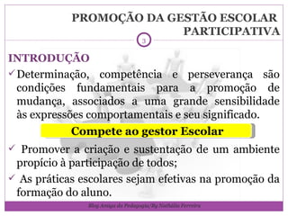 PROMOÇÃO DA GESTÃO ESCOLAR  PARTICIPATIVA INTRODUÇÃO Determinação, competência e perseverança são condições fundamentais para a promoção de mudança, associados a uma grande sensibilidade às expressões comportamentais e seu significado. Promover a criação e sustentação de um ambiente propício à participação de todos; As práticas escolares sejam efetivas na promoção da formação do aluno. Compete ao gestor Escolar Blog Amiga da Pedagogia/By Nathália Ferreira 