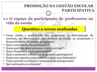 PROMOÇÃO DA GESTÃO ESCOLAR  PARTICIPATIVA 1.1 O espaço da participação de professores na vida da escola Como ocorre a participação dos professores na determinação do currículo, na determinação dos destinos da escola, na proposição e desenvolvimento do projeto pedagógico? Qual a natureza de sua participação? Quem participa desse processo, como e por quê? Qual a frequência dessa participação? Qual a estrutura e a dinâmica do processo participativo? Quais seus aspectos mais positivos e quais suas limitações? Como ocorrem as relações e comunicações interpessoais? Que motivações as orientam? Questões a serem analisadas Blog Amiga da Pedagogia/By Nathália Ferreira 