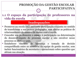 PROMOÇÃO DA GESTÃO ESCOLAR  PARTICIPATIVA 1.1 O espaço da participação de professores na vida da escola Promover na escola uma ambiente participação conjunta no sentido de transformar a sua prática pedagógica, sem alterar as práticas de relacionamento do sistema de ensino com a escola. Conceder aos professores o espaço à participação na determinação do desenvolvimento do processo escolar e não envolver nesse processo os alunos e pais. Estabelecer vínculos de liderança e tomada de decisão compartilhada entre os membros da equipe de gestão escolar, sem incluir funcionários da secretaria e operacionais sobre questões que afetam sua atuação. Inadequações Blog Amiga da Pedagogia/By Nathália Ferreira 