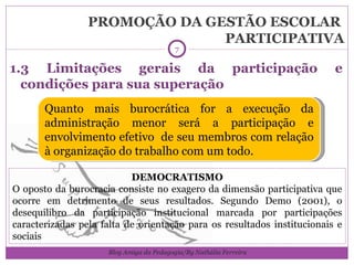 PROMOÇÃO DA GESTÃO ESCOLAR  PARTICIPATIVA 1.3 Limitações gerais da participação e condições para sua superação Quanto mais burocrática for a execução da administração menor será a participação e envolvimento efetivo  de seu membros com relação à organização do trabalho com um todo. DEMOCRATISMO O oposto da burocracia consiste no exagero da dimensão participativa que ocorre em detrimento de seus resultados. Segundo Demo (2001), o desequilibro da participação institucional marcada por participações caracterizadas pela falta de orientação para os resultados institucionais e sociais Blog Amiga da Pedagogia/By Nathália Ferreira 