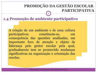 PROMOÇÃO DA GESTÃO ESCOLAR  PARTICIPATIVA 1.4 Promoção de ambiente participativo A criação de um ambiente e de uma cultura participativos constituem-se, em consequência das questões analisadas, em importante foco de atenção e objeto de liderança pelo gestor escolar pela qual, gradualmente tem se promovido mudanças significativas na organização e orientação das escolas. Blog Amiga da Pedagogia/By Nathália Ferreira 