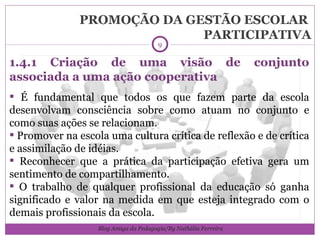 PROMOÇÃO DA GESTÃO ESCOLAR  PARTICIPATIVA 1.4.1 Criação de uma visão de conjunto associada a uma ação cooperativa É fundamental que todos os que fazem parte da escola desenvolvam consciência sobre como atuam no conjunto e como suas ações se relacionam. Promover na escola uma cultura crítica de reflexão e de crítica e assimilação de idéias. Reconhecer que a prática da participação efetiva gera um sentimento de compartilhamento. O trabalho de qualquer profissional da educação só ganha significado e valor na medida em que esteja integrado com o demais profissionais da escola.  Blog Amiga da Pedagogia/By Nathália Ferreira 
