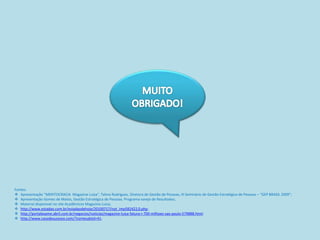 Fontes:
 Apresentação “MERITOCRACIA Magazine Luiza”, Telma Rodrigues, Diretora de Gestão de Pessoas, III Seminário de Gestão Estratégica de Pessoas – “GEP BRASIL 2009”;
 Apresentação Gomes de Matos, Gestão Estratégica de Pessoas. Programa varejo de Resultados;
 Material disponivel no site Acadêmicos Magazine Luiza;
 http://www.estadao.com.br/estadaodehoje/20100717/not_imp582422,0.php;
 http://portalexame.abril.com.br/negocios/noticias/magazine-luiza-fatura-r-700-milhoes-sao-paulo-579888.html;
 http://www.casodesucesso.com/?conteudoId=41;
 