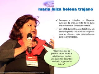 maria luiza helena trajano
http://colunistas.ig.com.br/guilhermebarros/2010/05/31/consumidor-deixou-sofa-rasgar-para-comprar-tv-de-lcd-diz-luiza-helena/
"Queremos que as
pessoas sejam felizes e
trabalhem em equipe.
Mas quando o assunto é
resultado, a gente não
brinca"
 Começou a trabalhar no Magazine
Luiza aos 12 anos, ao lado da tia, Luiza
Trajano Donato, fundadora da rede
 em 1991, Luiza Helena estabeleceu um
estilo de gestão carismático não apenas
para os clientes, mas principalmente
para os empregados.
 
