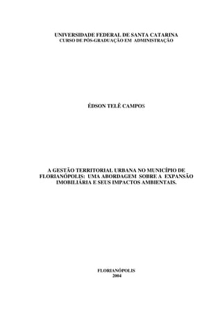 UNIVERSIDADE FEDERAL DE SANTA CATARINA
     CURSO DE PÓS-GRADUAÇÃO EM ADMINISTRAÇÃO




              ÉDSON TELÊ CAMPOS




  A GESTÃO TERRITORIAL URBANA NO MUNICÍPIO DE
FLORIANÓPOLIS: UMA ABORDAGEM SOBRE A EXPANSÃO
     IMOBILIÁRIA E SEUS IMPACTOS AMBIENTAIS.




                  FLORIANÓPOLIS
                       2004
 
