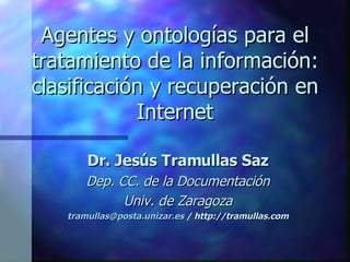 Agentes y ontologías para el tratamiento de la información: clasificación y recuperación en Internet Dr. Jesús Tramullas Saz Dep. CC. de la Documentación Univ. de Zaragoza [email_address]  / http://tramullas.com 