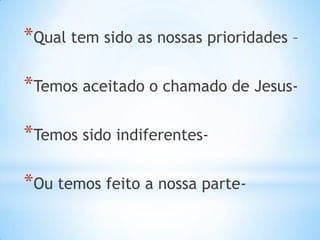 *Qual tem sido as nossas prioridades –

*Temos aceitado o chamado de Jesus-

*Temos sido indiferentes-

*Ou temos feito a nossa parte-
 