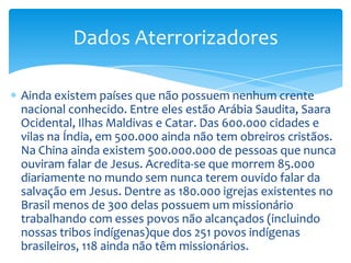 Dados Aterrorizadores

Ainda existem países que não possuem nenhum crente
nacional conhecido. Entre eles estão Arábia Saudita, Saara
Ocidental, Ilhas Maldivas e Catar. Das 600.000 cidades e
vilas na Índia, em 500.000 ainda não tem obreiros cristãos.
Na China ainda existem 500.000.000 de pessoas que nunca
ouviram falar de Jesus. Acredita-se que morrem 85.000
diariamente no mundo sem nunca terem ouvido falar da
salvação em Jesus. Dentre as 180.000 igrejas existentes no
Brasil menos de 300 delas possuem um missionário
trabalhando com esses povos não alcançados (incluindo
nossas tribos indígenas)que dos 251 povos indígenas
brasileiros, 118 ainda não têm missionários.
 