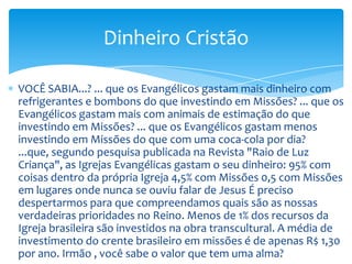 Dinheiro Cristão

VOCÊ SABIA...? ... que os Evangélicos gastam mais dinheiro com
refrigerantes e bombons do que investindo em Missões? ... que os
Evangélicos gastam mais com animais de estimação do que
investindo em Missões? ... que os Evangélicos gastam menos
investindo em Missões do que com uma coca-cola por dia?
...que, segundo pesquisa publicada na Revista "Raio de Luz
Criança", as Igrejas Evangélicas gastam o seu dinheiro: 95% com
coisas dentro da própria Igreja 4,5% com Missões 0,5 com Missões
em lugares onde nunca se ouviu falar de Jesus É preciso
despertarmos para que compreendamos quais são as nossas
verdadeiras prioridades no Reino. Menos de 1% dos recursos da
Igreja brasileira são investidos na obra transcultural. A média de
investimento do crente brasileiro em missões é de apenas R$ 1,30
por ano. Irmão , você sabe o valor que tem uma alma?
 