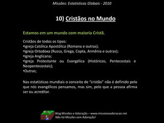 Missões: Estatísticas Globais - 2010


                   10) Cristãos no Mundo

Estamos em um mundo com maioria Cristã.
Cristãos de todos os tipos:
•Igreja Católica Apostólica (Romana e outras);
•Igreja Ortodoxa (Russa, Grega, Copta, Armênia e outras);
•Igreja Anglicana;
•Igreja Protestante ou Evangélica (Históricos, Pentecostais e
Neopentecostais);
•Outras;

Nas estatísticas mundiais o conceito de “cristão” não é definido pelo
que nós evangélicos pensamos, mas sim, pelo que a pessoa afirma
ser ou acreditar.




                   Blog Missões e Adoração – www.missoeseadoracao.net
                   Não há Missões sem Adoração!
 