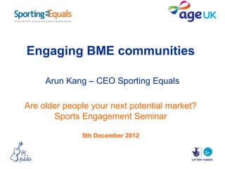 Engaging BME communities

     Arun Kang – CEO Sporting Equals

Are older people your next potential market?
       Sports Engagement Seminar

              5th December 2012
 