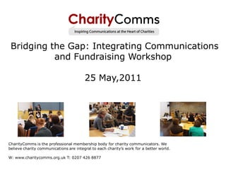 Bridging the Gap: Integrating Communications
           and Fundraising Workshop

                                        25 May,2011




CharityComms is the professional membership body for charity communicators. We
believe charity communications are integral to each charity’s work for a better world.

W: www.charitycomms.org.uk T: 0207 426 8877
 