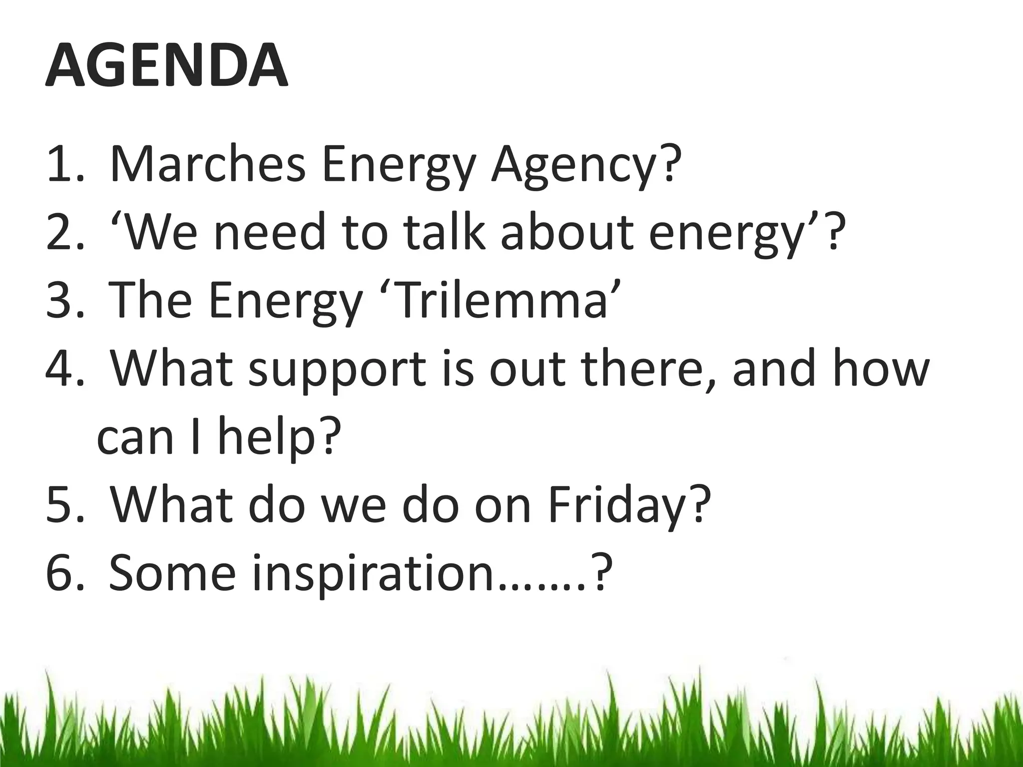 AGENDA
1.
2.
3.
4.

Marches Energy Agency?
‘We need to talk about energy’?
The Energy ‘Trilemma’
What support is out there, and how
can I help?
5. What do we do on Friday?
6. Some inspiration…….?

 