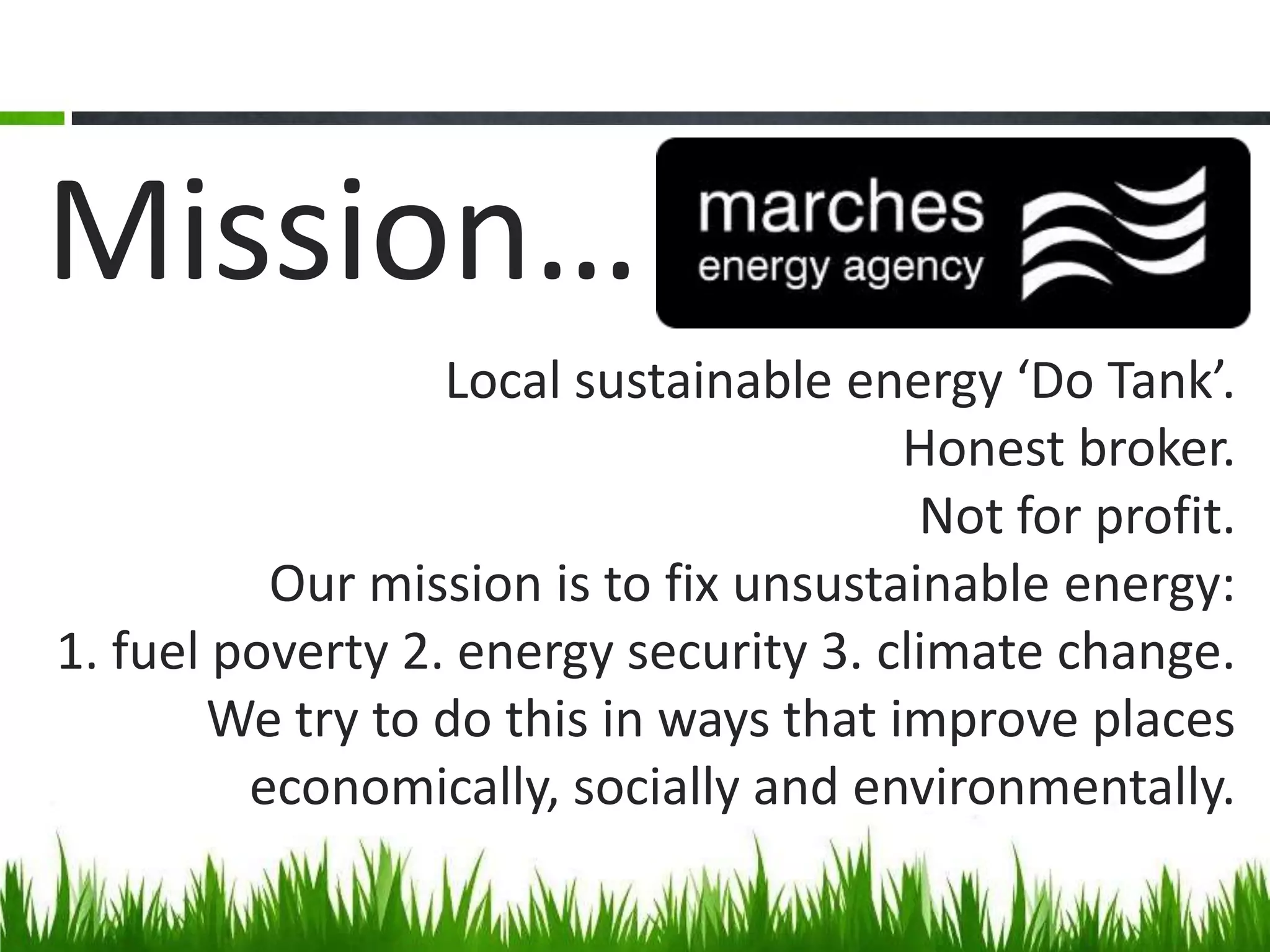 Mission…
Local sustainable energy ‘Do Tank’.
Honest broker.
Not for profit.
Our mission is to fix unsustainable energy:
1. fuel poverty 2. energy security 3. climate change.
We try to do this in ways that improve places
economically, socially and environmentally.

 