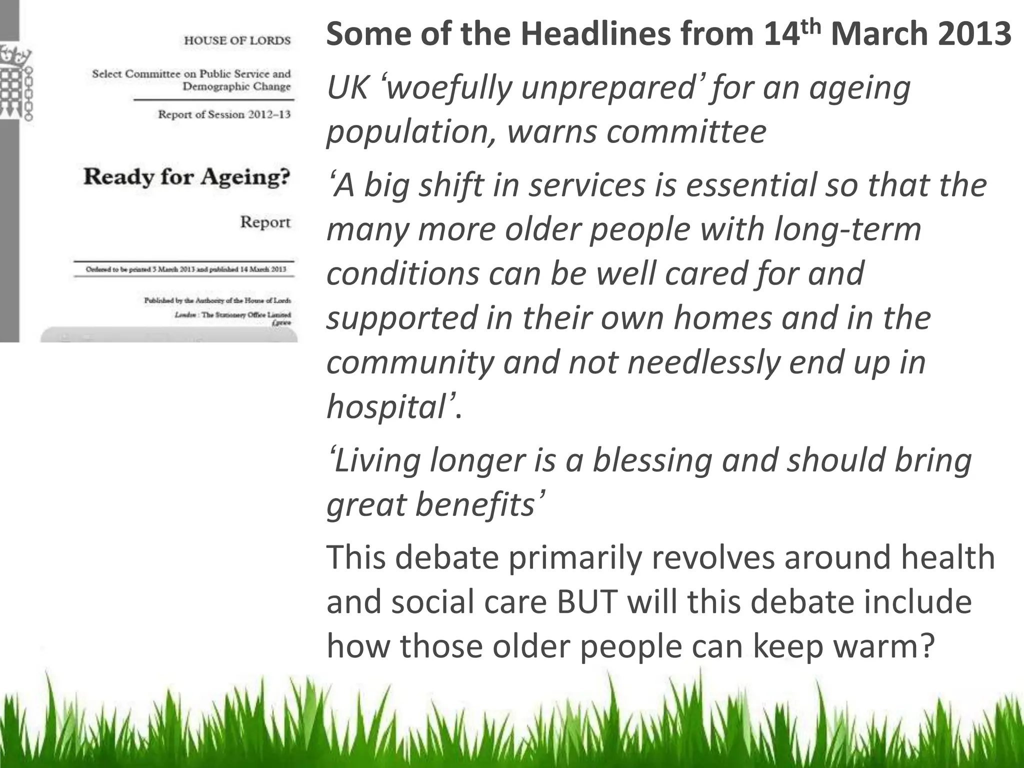 Some of the Headlines from 14th March 2013
UK ‘woefully unprepared’ for an ageing
population, warns committee
‘A big shift in services is essential so that the
many more older people with long-term
conditions can be well cared for and
supported in their own homes and in the
community and not needlessly end up in
hospital’.
‘Living longer is a blessing and should bring
great benefits’
This debate primarily revolves around health
and social care BUT will this debate include
how those older people can keep warm?

 