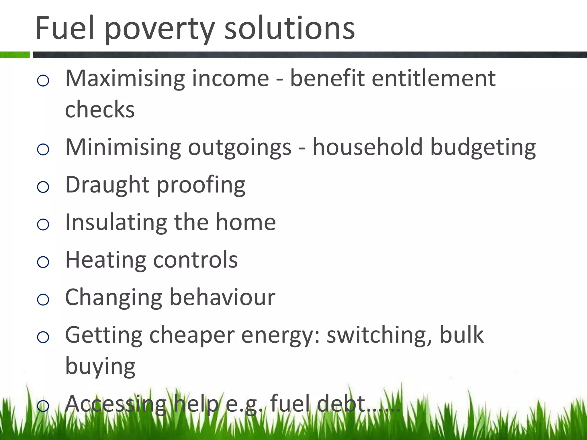Fuel poverty solutions
o Maximising income - benefit entitlement
checks
o Minimising outgoings - household budgeting
o Draught proofing
o Insulating the home
o Heating controls
o Changing behaviour
o Getting cheaper energy: switching, bulk
buying
o Accessing help e.g. fuel debt……

 