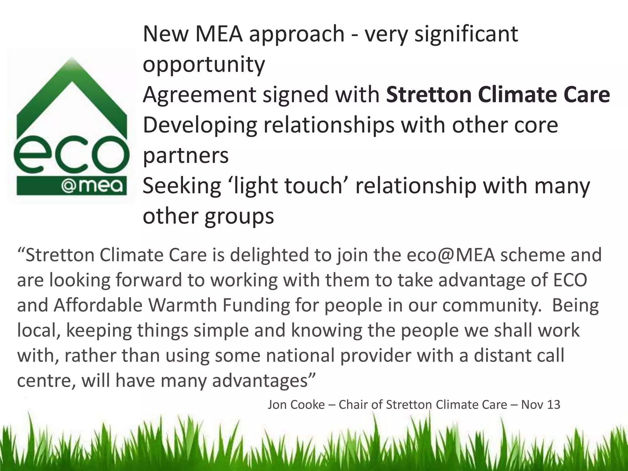 New MEA approach - very significant
opportunity
Agreement signed with Stretton Climate Care
Developing relationships with other core
partners
Seeking ‘light touch’ relationship with many
other groups
“Stretton Climate Care is delighted to join the eco@MEA scheme and
are looking forward to working with them to take advantage of ECO
and Affordable Warmth Funding for people in our community. Being
local, keeping things simple and knowing the people we shall work
with, rather than using some national provider with a distant call
centre, will have many advantages”
Jon Cooke – Chair of Stretton Climate Care – Nov 13

 