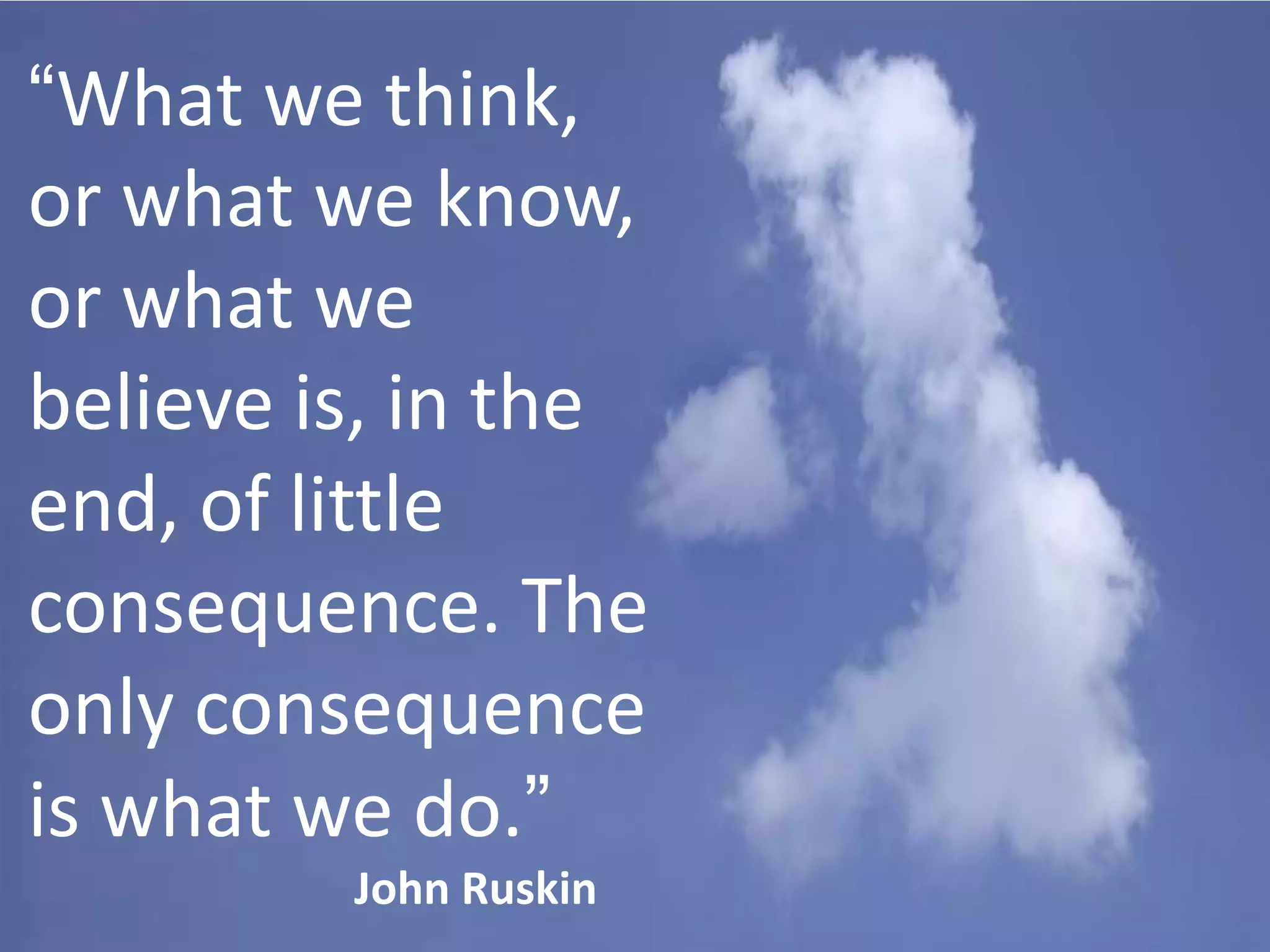 “What we think,
or what we know,
or what we
believe is, in the
end, of little
consequence. The
only consequence
is what we do.”
John Ruskin

 