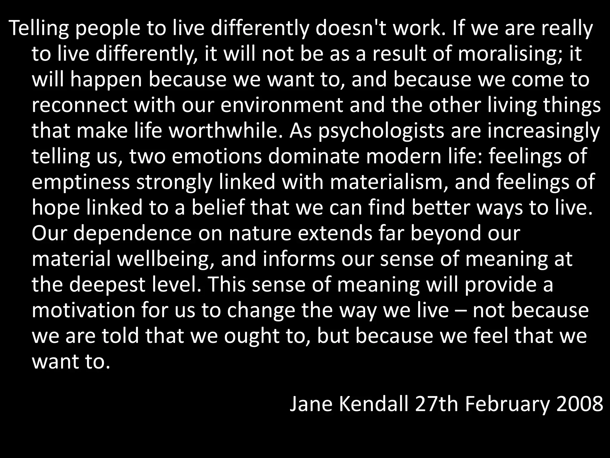Telling people to live differently doesn't work. If we are really
to live differently, it will not be as a result of moralising; it
will happen because we want to, and because we come to
reconnect with our environment and the other living things
that make life worthwhile. As psychologists are increasingly
telling us, two emotions dominate modern life: feelings of
emptiness strongly linked with materialism, and feelings of
hope linked to a belief that we can find better ways to live.
Our dependence on nature extends far beyond our
material wellbeing, and informs our sense of meaning at
the deepest level. This sense of meaning will provide a
motivation for us to change the way we live – not because
we are told that we ought to, but because we feel that we
want to.
Jane Kendall 27th February 2008

 