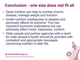 Conclusion - one size does not fit all
• Good nutrition can help to combat chronic
disease, manage weight and function
• Under-nutrition predisposes to disease and
adversely affects its outcome. This has
important economic implications but can
adversely affect mood, happiness, comfort.
• Older people and partner agencies with a remit
for older people’s health should be provided with
consistent and appropriate messages
concerning nutrition in later life.
 