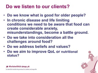 Do we listen to our clients?
• Do we know what is good for older people?
• In chronic disease and life limiting
conditions we need to be aware that food can
create considerable anxiety,
misunderstandings, become a battle ground.
• Do we take into consideration all the
challenges around food?
• Do we address beliefs and values?
• Do we aim to improve QoL or nutritional
status?
 