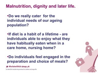 Malnutrition, dignity and later life.
•Do we really cater for the
individual needs of our ageing
population?
•If diet is a habit of a lifetime - are
individuals able to enjoy what they
have habitually eaten when in a
care home, nursing home?
•Do individuals feel engaged in the
preparation and choice of meals?
 