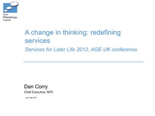 A change in thinking: redefining
services
Services for Later Life 2012, AGE UK conference




Dan Corry
Chief Executive, NPC
July 12th 2012
 