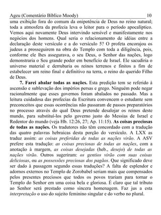 Ageu (Comentário Bíblico Moody) 10 
uma exibição fora do comum da onipotência de Deus no reino natural; 
toda a atmosfera da profecia leva o leitor para o período apocalíptico. 
Vemos aqui novamente Deus intervindo sensível e manifestamente nos 
negócios dos homens. Qual seria o relacionamento de idéias entre a 
declaração deste versículo e a do versículo 5? O profeta encorajou os 
judeus a prosseguirem na obra do Templo com toda a diligência, pois, 
conforme ele lhes assegurava, o seu Deus, o Senhor das nações, logo 
demonstraria o Seu grande poder em benefício de Israel. Ele sacudiria o 
universo material e derrubaria os reinos terrenos e finitos a fim de 
estabelecer um reino final e definitivo na terra, o reino do querido Filho 
de Deus. 
7. Farei abalar todas as nações. Esta predição tem se referido à 
ascensão e sublevação dos impérios persas e grego. Ninguém pode negar 
racionalmente que esses governos foram abalados no passado. Mas a 
leitura cuidadosa das profecias da Escritura convencem o estudante sem 
preconceitos que essas ocorrências não passaram de passos preparatórios 
no processo através do qual Deus pretende desalojar os reinos deste 
mundo, para substituí-los pelo governo justo do Messias de Israel e 
Redentor do mundo (veja Hb. 12:26, 27; Ap. 11:15). As coisas preciosas 
de todas as nações. Os tradutores não têm concordado com a tradução 
das quatro palavras hebraicas desta porção do versículo. A LXX as 
traduz assim: as coisas preferidas de todas as nações virão. A ASV 
prefere esta tradução: as coisas preciosas de todas as nações, com a 
anotação à margem, as coisas desejadas (heb., desejo) de todas as 
nações virão. Outros sugeriram: os gentios virão com suas coisas 
deliciosas, ou as possessões preciosas dos pagãos. Que significado deve 
ser dado à passagem segundo essas traduções? A falta de esplendor e 
adornos externos no Templo de Zorobabel seriam mais que compensados 
pelos presentes preciosos que todos os povos trariam para tornar o 
Templo do Senhor em uma coisa bela e gloriosa. É claro que tal tributo 
ao Senhor será prestado como sincera homenagem. Faz jus a esta 
interpretação o uso do sujeito feminino singular e do verbo no plural. 
 