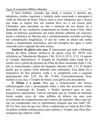 Ageu (Comentário Bíblico Moody) 11 
É bom lembrar, contudo, que desde o começo a maioria dos 
intérpretes cristãos seguiram a tradição judia associando a passagem à 
vinda do Messias de Israel. Parece claro a esses intérpretes que o anseio 
que todas as nações têm em comum deve ser o seu anseio pelo 
Libertador, quer percebam ou não a natureza do seu desejo ou a 
identidade do seu verdadeiro cumprimento no Senhor Jesus Cristo. Mais 
ainda, no hebraico geralmente um nome abstrato substitui um concreto; 
assim a referência ao Messias não é automaticamente excluída com base 
nas considerações lingüísticas. O uso do verbo no plural não milita 
contra a interpretação messiânica, pois há exemplos nos quais o verbo 
concorda com o segundo dos dois nomes. 
Encherei de glória esta casa. É interessante que toda a habitação 
terrena do Deus infinito encheu-se de glória (veja Êx. 40:35 com 
referência ao Tabernáculo Mosaico; I Rs. 8:10,11; II Cr. 5:13, 14 quanto 
ao Templo Salomônico). O Templo de Zorobabel tinha ainda de se 
encher com a glória da presença do Filho de Deus encarnado (João 1:14), 
não se mencionando a glória do Segundo Advento (Ml. 3:1). O Senhor 
prediz que as nações serão abaladas (não redimidas). Esse abalo foi o 
preparativo de Sua primeira vinda e se completará com o segundo 
aparecimento (Dn. 2:35, 44; Mt. 21:44). Concordantemente, Deus 
encherá a sua casa, o Templo do futuro, com glória sem precedentes. 
8. Minha é a prata. Para que o remanescente não ficasse 
sobrecarregado com a preocupação sobre a falta dos preciosos metais 
para a restauração do Templo, o Senhor apontava para os seus 
inesgotáveis suprimentos. Tem-se calculado que no Templo de Salomão 
foram usados cerca de vinte milhões de dólares em ouro para 
revestimento do compartimento mais interno do santuário. Mas o que era 
isto em comparação com os suprimentos dAquele que tem tudo? (Sl. 
50:12). Sim, mais do que isso, Deus o embelezará na vinda do Seu Filho. 
Os pobres exilados tinham pouco para enfeitar o Templo, mas Deus lhes 
assegurou que supriria a falta. 
 