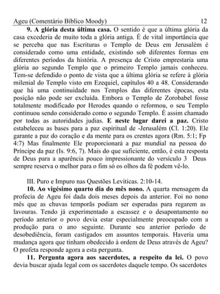 Ageu (Comentário Bíblico Moody) 12 
9. A glória desta última casa. O sentido é que a última glória da 
casa excederia de muito toda a glória antiga. É de vital importância que 
se perceba que nas Escrituras o Templo de Deus em Jerusalém é 
considerado como uma entidade, existindo sob diferentes formas em 
diferentes períodos da história. A presença de Cristo emprestaria uma 
glória ao segundo Templo que o primeiro Templo jamais conheceu. 
Tem-se defendido o ponto de vista que a última glória se refere à glória 
milenial do Templo visto em Ezequiel, capítulos 40 a 48. Considerando 
que há uma continuidade nos Templos das diferentes épocas, esta 
posição não pode ser excluída. Embora o Templo de Zorobabel fosse 
totalmente modificado por Herodes quando o reformou, o seu Templo 
continuou sendo considerado como o segundo Templo. É assim chamado 
por todas as autoridades judias. E neste lugar darei a paz. Cristo 
estabeleceu as bases para a paz espiritual de -Jerusalém (Cl. 1:20). Ele 
garante a paz do coração e da mente para os crentes agora (Rm. 5:1; Fp 
4:7) Mas finalmente Ele proporcionará a paz mundial na pessoa do 
Príncipe da paz (Is. 9:6, 7). Mais do que suficiente, então, é esta resposta 
de Deus para a aparência pouco impressionante do versículo 3 Deus 
sempre reserva o melhor para o fim só os olhos da fé podem vê-lo. 
III. Puro e Impuro nas Questões Levíticas. 2:10-14. 
10. Ao vigésimo quarto dia do mês nono. A quarta mensagem da 
profecia de Ageu foi dada dois meses depois da anterior. Foi no nono 
mês que as chuvas temporãs podiam ser esperadas para regarem as 
lavouras. Tendo já experimentado a escassez e o desapontamento no 
período anterior o povo devia estar especialmente preocupado com a 
produção para o ano seguinte. Durante seu anterior período de 
desobediência, foram castigados em assuntos temporais. Haveria uma 
mudança agora que tinham obedecido à ordem de Deus através de Ageu? 
O profeta responde agora a esta pergunta. 
11. Pergunta agora aos sacerdotes, a respeito da lei. O povo 
devia buscar ajuda legal com os sacerdotes daquele tempo. Os sacerdotes 
 