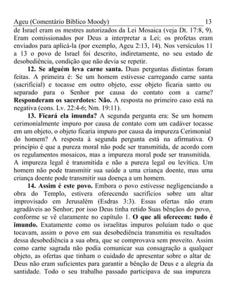 Ageu (Comentário Bíblico Moody) 13 
de Israel eram os mestres autorizados da Lei Mosaica (veja Dt. 17:8, 9). 
Eram comissionados por Deus a interpretar a Lei; os profetas eram 
enviados para aplicá-la (por exemplo, Ageu 2:13, 14). Nos versículos 11 
a 13 o povo de Israel foi descrito, indiretamente, no seu estado de 
desobediência, condição que não devia se repetir. 
12. Se alguém leva carne santa. Duas perguntas distintas foram 
feitas. A primeira é: Se um homem estivesse carregando carne santa 
(sacrificial) e tocasse em outro objeto, esse objeto ficaria santo ou 
separado para o Senhor por causa do contato com a carne? 
Responderam os sacerdotes: Não. A resposta no primeiro caso está na 
negativa (cons. Lv. 22:4-6; Nm. 19:11). 
13. Ficará ela imunda? A segunda pergunta era: Se um homem 
cerimonialmente impuro por causa de contato com um cadáver tocasse 
em um objeto, o objeto ficaria impuro por causa da impureza Cerimonial 
do homem? A resposta à segunda pergunta está na afirmativa. O 
princípio é que a pureza moral não pode ser transmitida, de acordo com 
os regulamentos mosaicos, mas a impureza moral pode ser transmitida. 
A impureza legal é transmitida e não a pureza legal ou levítica. Um 
homem não pode transmitir sua saúde a uma criança doente, mas uma 
criança doente pode transmitir sua doença a um homem. 
14. Assim é este povo. Embora o povo estivesse negligenciando a 
obra do Templo, estivera oferecendo sacrifícios sobre um altar 
improvisado em Jerusalém (Esdras 3:3). Essas ofertas não eram 
agradáveis ao Senhor; por isso Deus tinha retido Suas bênçãos do povo, 
conforme se vê claramente no capítulo 1. O que ali oferecem: tudo é 
imundo. Exatamente como os israelitas impuros poluíam tudo o que 
tocavam, assim o povo em sua desobediência transmitia os resultados 
dessa desobediência a sua obra, que se comprovava sem proveito. Assim 
como carne sagrada não podia comunicar sua consagração a qualquer 
objeto, as ofertas que tinham o cuidado de apresentar sobre o altar de 
Deus não eram suficientes para garantir a bênção de Deus e a alegria da 
santidade. Todo o seu trabalho passado participava de sua impureza 
 