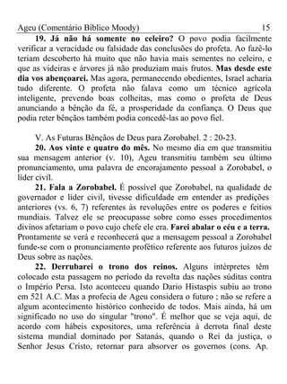 Ageu (Comentário Bíblico Moody) 15 
19. Já não há somente no celeiro? O povo podia facilmente 
verificar a veracidade ou falsidade das conclusões do profeta. Ao fazê-lo 
teriam descoberto há muito que não havia mais sementes no celeiro, e 
que as videiras e árvores já não produziam mais frutos. Mas desde este 
dia vos abençoarei. Mas agora, permanecendo obedientes, Israel acharia 
tudo diferente. O profeta não falava como um técnico agrícola 
inteligente, prevendo boas colheitas, mas como o profeta de Deus 
anunciando a bênção da fé, a prosperidade da confiança. O Deus que 
podia reter bênçãos também podia concedê-las ao povo fiel. 
V. As Futuras Bênçãos de Deus para Zorobabel. 2 : 20-23. 
20. Aos vinte e quatro do mês. No mesmo dia em que transmitiu 
sua mensagem anterior (v. 10), Ageu transmitiu também seu último 
pronunciamento, uma palavra de encorajamento pessoal a Zorobabel, o 
líder civil. 
21. Fala a Zorobabel. É possível que Zorobabel, na qualidade de 
governador e líder civil, tivesse dificuldade em entender as predições 
anteriores (vs. 6, 7) referentes às revoluções entre os poderes e feitios 
mundiais. Talvez ele se preocupasse sobre como esses procedimentos 
divinos afetariam o povo cujo chefe ele era. Farei abalar o céu e a terra. 
Prontamente se verá e reconhecerá que a mensagem pessoal a Zorobabel 
funde-se com o pronunciamento profético referente aos futuros juízos de 
Deus sobre as nações. 
22. Derrubarei o trono dos reinos. Alguns intérpretes têm 
colocado esta passagem no período da revolta das nações súditas contra 
o Império Persa. Isto aconteceu quando Dario Histaspis subiu ao trono 
em 521 A.C. Mas a profecia de Ageu considera o futuro ; não se refere a 
algum acontecimento histórico conhecido de todos. Mais ainda, há um 
significado no uso do singular "trono". É melhor que se veja aqui, de 
acordo com hábeis expositores, uma referência à derrota final deste 
sistema mundial dominado por Satanás, quando o Rei da justiça, o 
Senhor Jesus Cristo, retornar para absorver os governos (cons. Ap. 
 